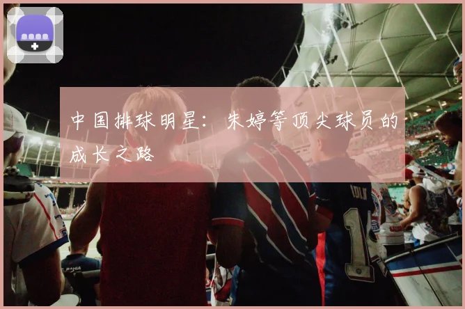 中国排球明星:朱婷等顶尖球员的成长之路