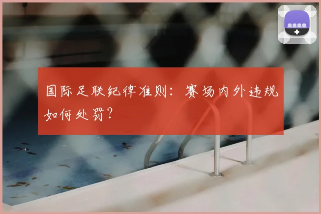 国际足联纪律准则：赛场内外违规如何处罚？