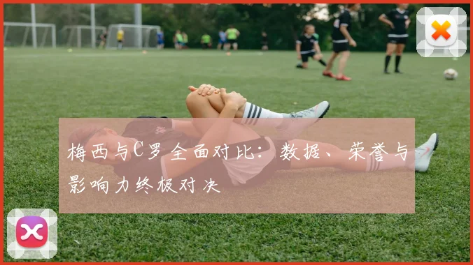 梅西与C罗全面对比:数据、荣誉与影响力终极对决