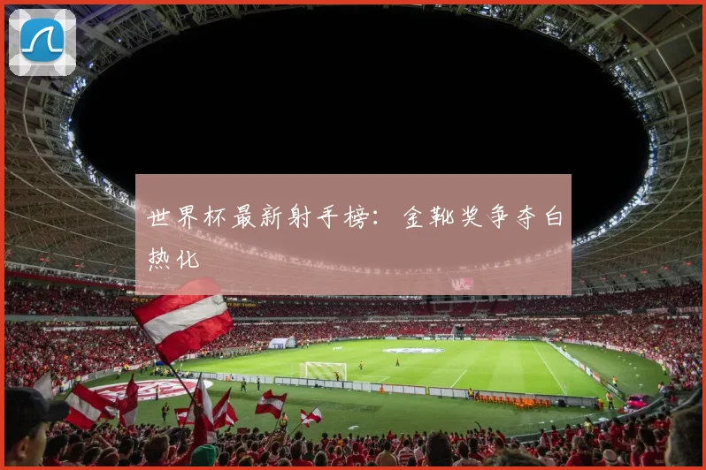 世界杯最新射手榜：金靴奖争夺白热化