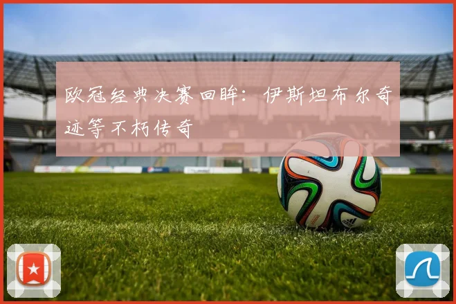 欧冠经典决赛回眸：伊斯坦布尔奇迹等不朽传奇