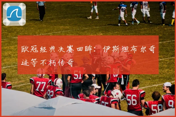 欧冠经典决赛回眸：伊斯坦布尔奇迹等不朽传奇