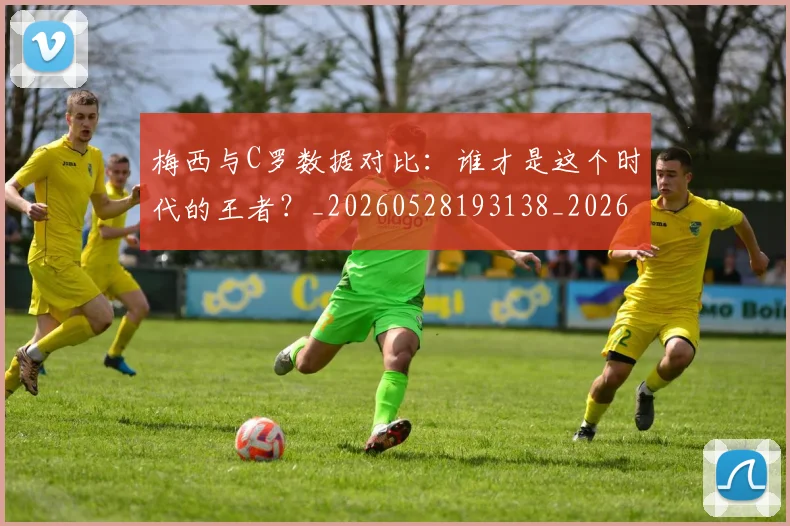 梅西与C罗数据对比:谁才是这个时代的王者?_20260528193138_20260609220617