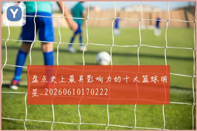 盘点史上最具影响力的十大篮球明星_20260610170222