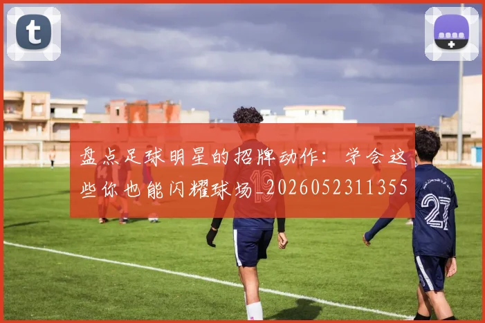 盘点足球明星的招牌动作：学会这些你也能闪耀球场_20260523113555
