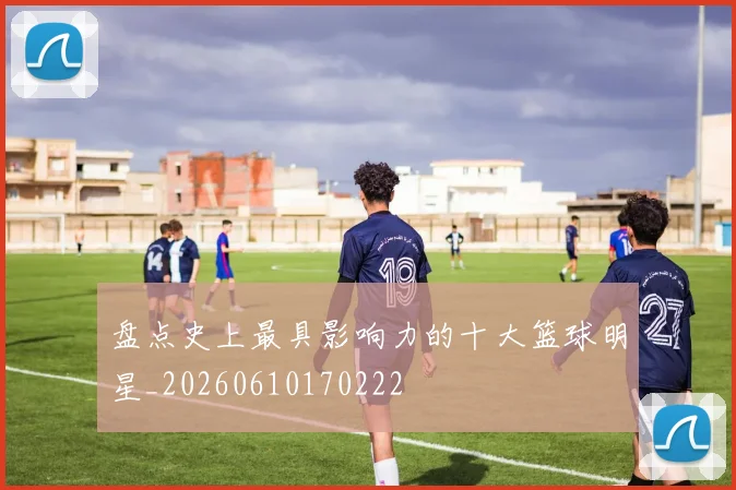 盘点史上最具影响力的十大篮球明星_20260610170222